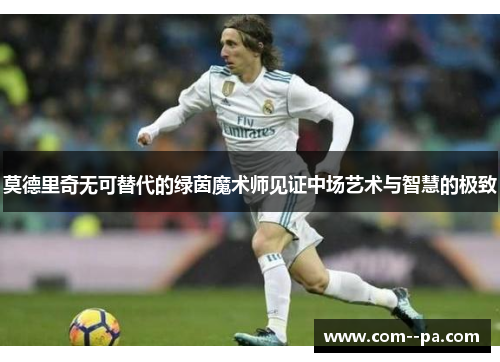 莫德里奇无可替代的绿茵魔术师见证中场艺术与智慧的极致