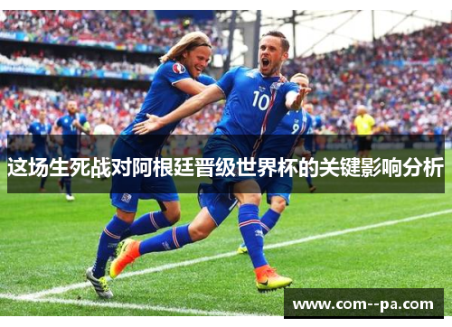 这场生死战对阿根廷晋级世界杯的关键影响分析