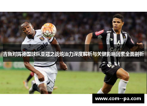 吉鲁对阵德国球队亚冠之战统治力深度解析与关键影响因素全面剖析 吉鲁对阵德国球队亚冠之战统治力深度解析与关键影响因素全面剖析