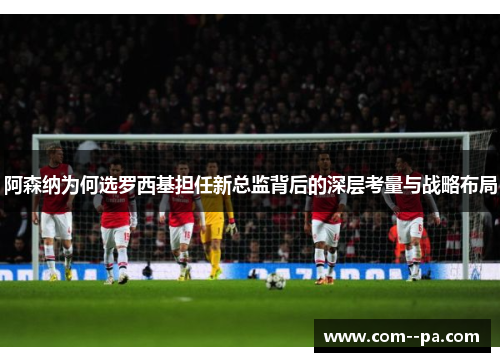 阿森纳为何选罗西基担任新总监背后的深层考量与战略布局 阿森纳为何选罗西基担任新总监背后的深层考量与战略布局