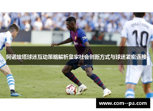 阿诺埃塔球迷互动策略解析皇家社会创新方式与球迷紧密连接 阿诺埃塔球迷互动策略解析皇家社会创新方式与球迷紧密连接