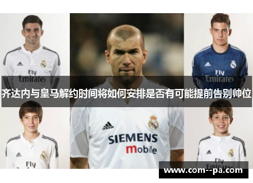 齐达内与皇马解约时间将如何安排是否有可能提前告别帅位