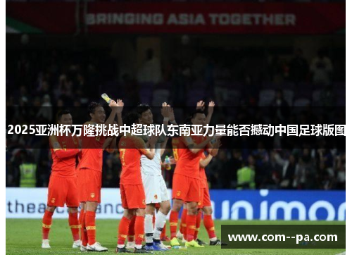 2025亚洲杯万隆挑战中超球队东南亚力量能否撼动中国足球版图 2025亚洲杯万隆挑战中超球队东南亚力量能否撼动中国足球版图