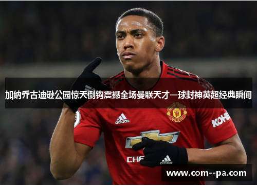 加纳乔古迪逊公园惊天倒钩震撼全场曼联天才一球封神英超经典瞬间