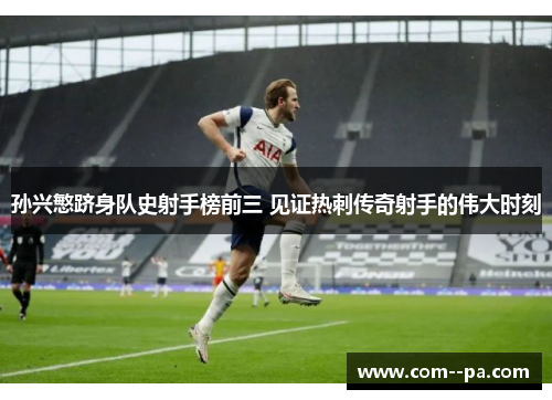 孙兴慜跻身队史射手榜前三 见证热刺传奇射手的伟大时刻