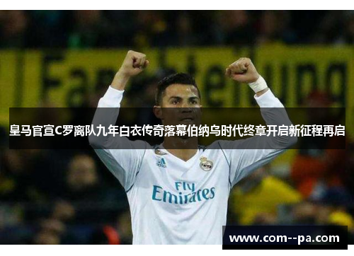 皇马官宣C罗离队九年白衣传奇落幕伯纳乌时代终章开启新征程再启