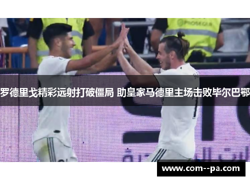 罗德里戈精彩远射打破僵局 助皇家马德里主场击败毕尔巴鄂