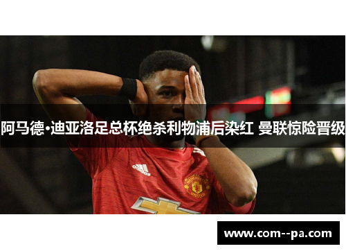 阿马德·迪亚洛足总杯绝杀利物浦后染红 曼联惊险晋级