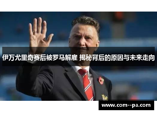 伊万尤里奇赛后被罗马解雇 揭秘背后的原因与未来走向