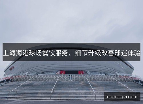 上海海港球场餐饮服务,细节升级改善球迷体验 上海海港球场餐饮服务,细节升级改善球迷体验